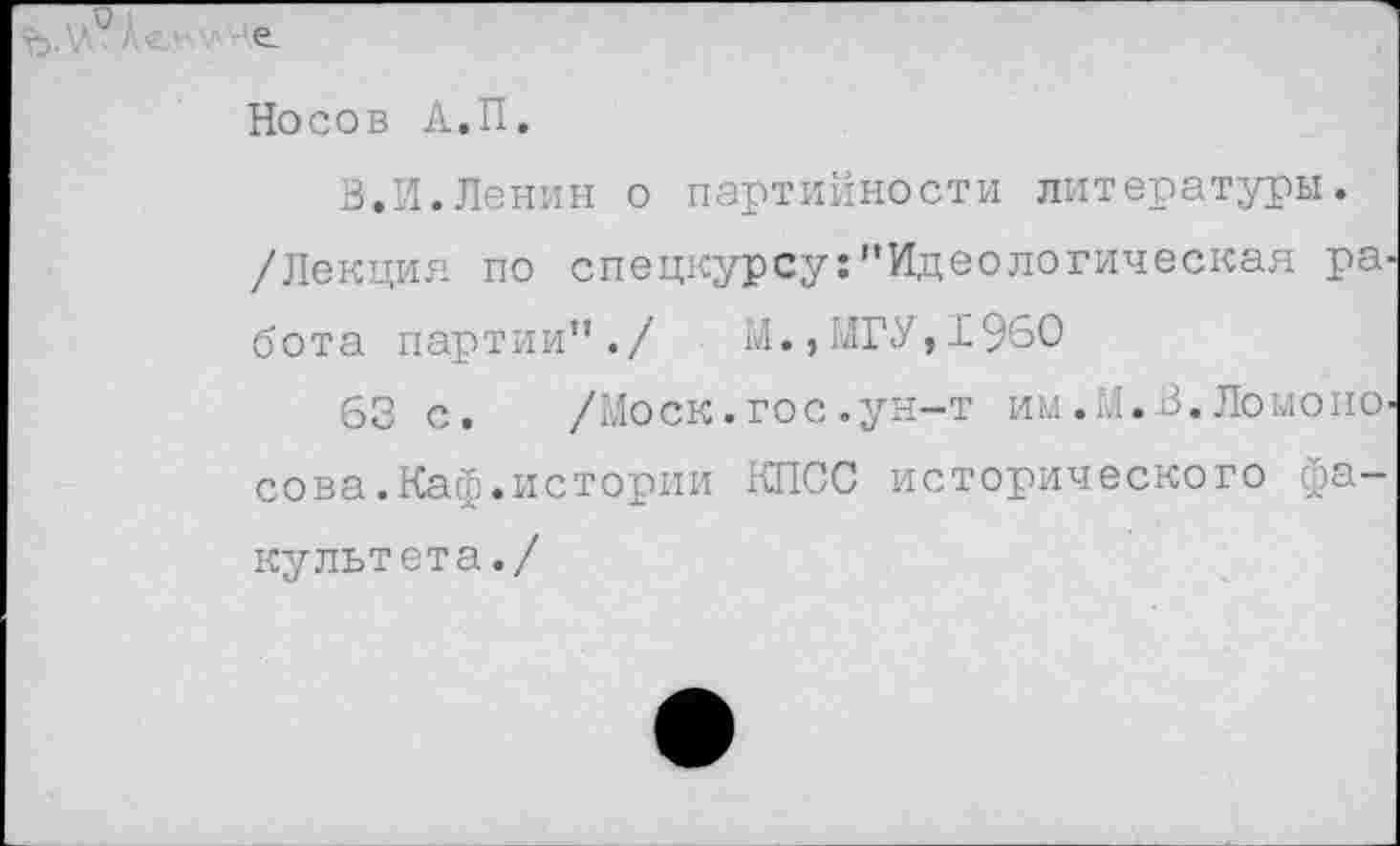 ﻿Носов А.П.
В.И.Ленин о партийности литературы. /Лекция по спецкурсу:’’Идеологическая работа партии"./ ы., МГУ, 19’50
63 с. /Моск, гос .ун-т им.М.в. Ломоносова. Каф.истории КПСС исторического факультета./